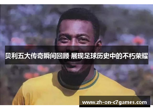 贝利五大传奇瞬间回顾 展现足球历史中的不朽荣耀