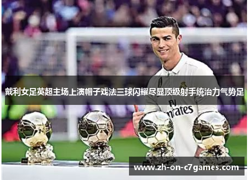 戴利女足英超主场上演帽子戏法三球闪耀尽显顶级射手统治力气势足